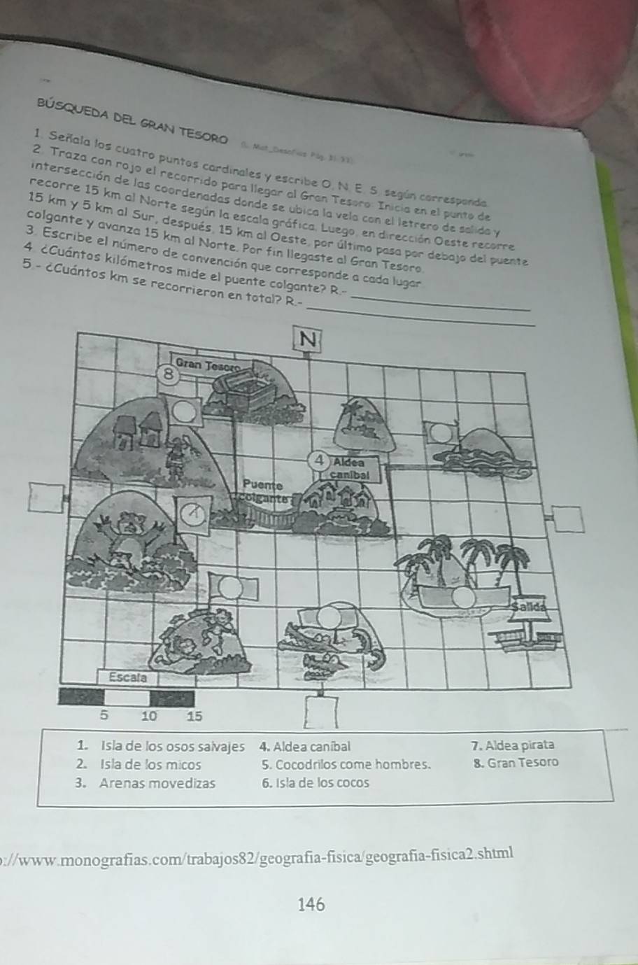 BÚSQUEDA DEL GRAN TESORO (. Mst_Desofcs Pág. 31. 33)
1. Señala los cuatro puntos cardinales y escribe O, N. E. S. según carresponda
2. Traza con rojo el recorrido para llegar al Gran Tesoro: Inicía en el punto de
intersección de las coordenadas donde se ubica la vela con el letrero de salida y
recorre 15 km al Norte según la escala gráfica. Luego, en dirección Oeste recorre
15 km y 5 km al Sur, después, 15 km al Oeste, por último pasa por debajo del puente
colgante y avanza 15 km al Norte. Por fin llegaste al Gran Tesoro
3. Escribe el número de convención que corresponde a cada lugar
4 cCuántos kilómetros mide el puente colgante? R.-
_
5 - cCuántos km se recorrieron en total? R.-_
1. Isla de los osos salvajes 4. Aldea caníbal 7. Aldea pirata
2. Isla de los micos 5. Cocodrilos come hombres. 8. Gran Tesoro
3. Arenas movedizas 6. Isla de los cocos
b://www.monografias.com/trabajos82/geografia-fisica/geografia-fisica2.shtml
146