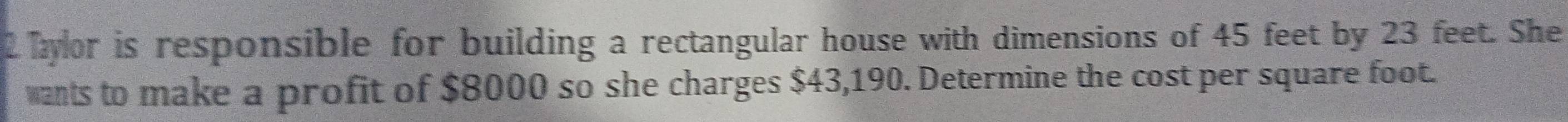 hyor is responsible for building a rectangular house with dimensions of 45 feet by 23 feet. She 
wants to make a profit of $8000 so she charges $43,190. Determine the cost per square foot.