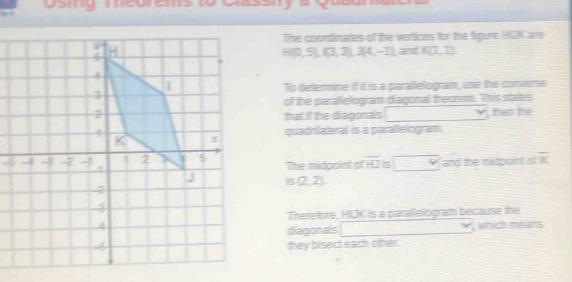 Doug meues o cassnya goasaa 
The coordinates of the vertices for the figure HOK are 
and K(1,1)
H(0,5),(3,3),(4,-1)
To defermine if it is a paraelogram, use the converse 
of the paralelogram diagonal theorem. This states 
that if the diagonals □ , then he 
quaddlateral is a paralelogram 
-5The midpoint of overline HJ 5 □ and the midpoint of overline K
is(2,2). 
Therefore, HUK is a parallelogram because the 
diagonals □ vee which means 
they bisect each other.