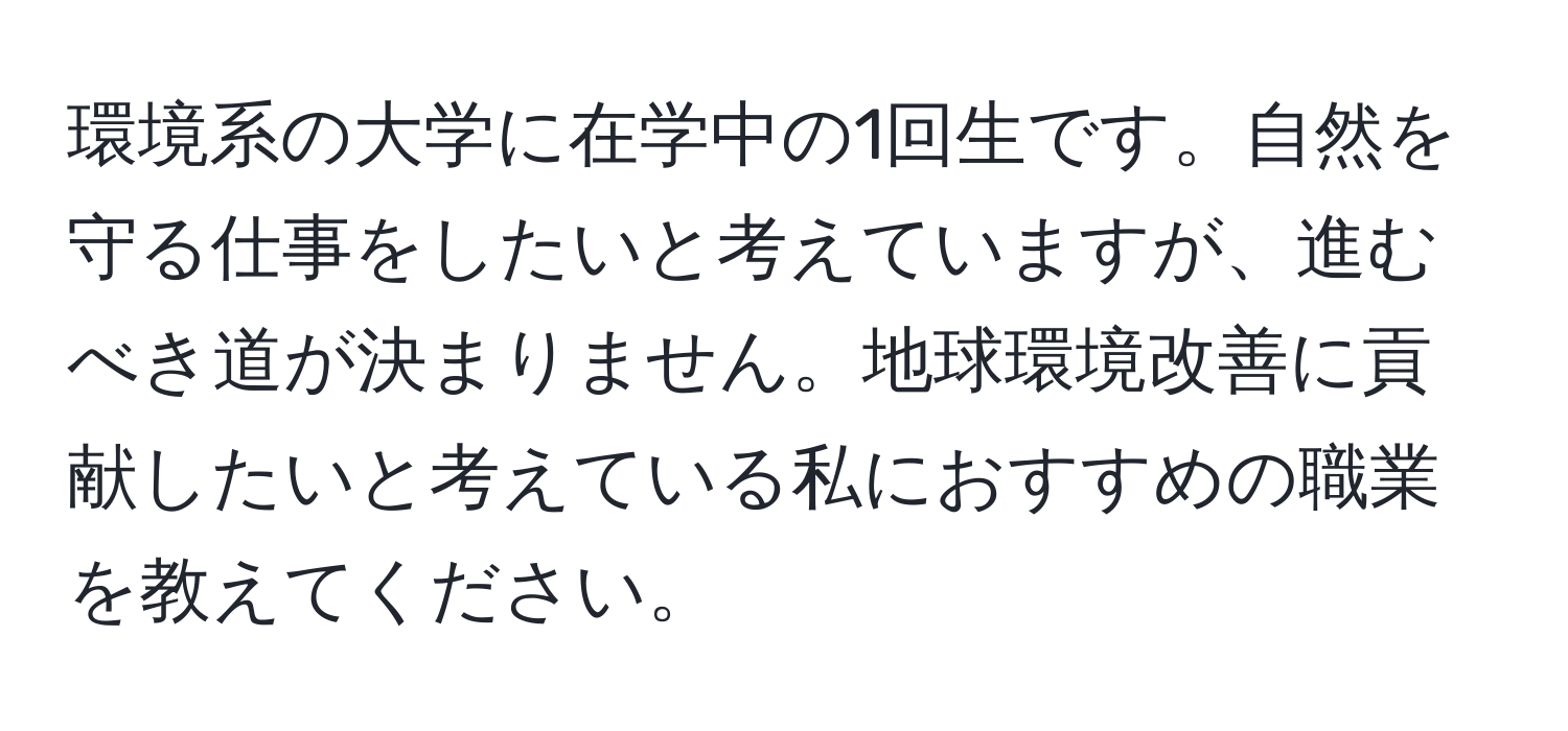 環境系の大学に在学中の1回生です。自然を守る仕事をしたいと考えていますが、進むべき道が決まりません。地球環境改善に貢献したいと考えている私におすすめの職業を教えてください。