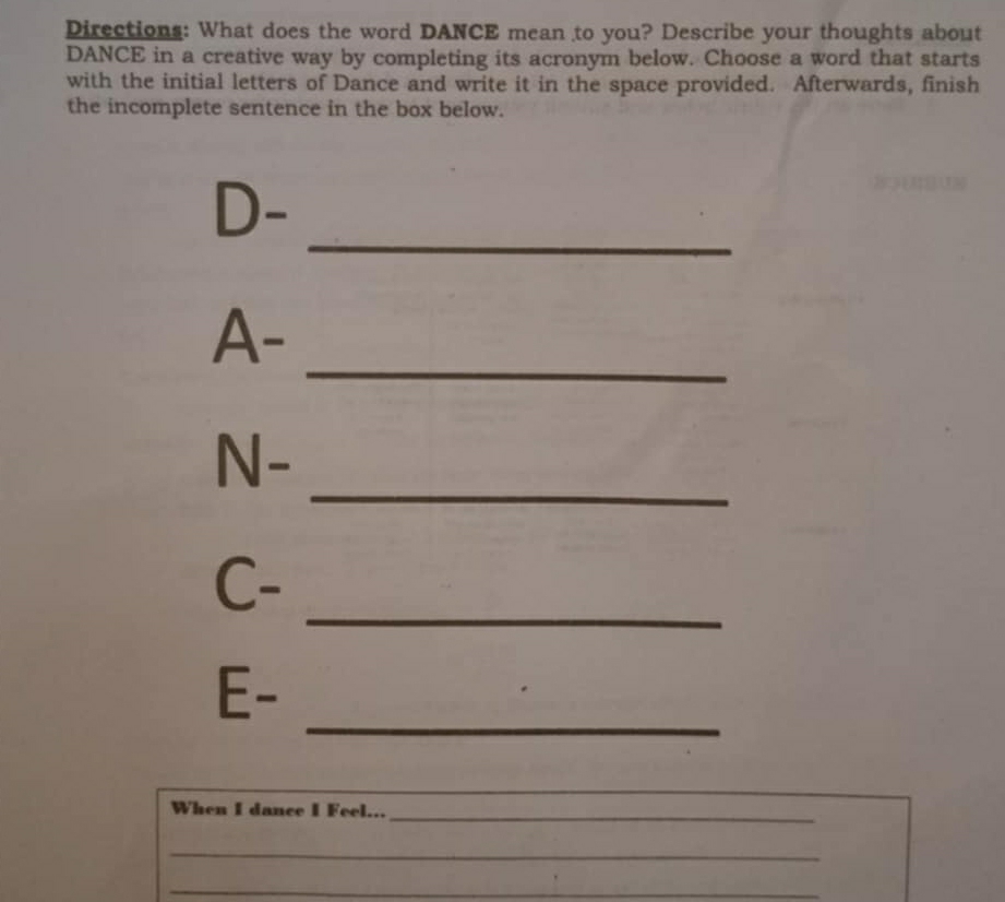 Directions: What does the word DANCE mean to you? Describe your thoughts about 
DANCE in a creative way by completing its acronym below. Choose a word that starts 
with the initial letters of Dance and write it in the space provided. Afterwards, finish 
the incomplete sentence in the box below. 
_ 
D- 
_ 
A- 
_ 
N- 
_ 
C- 
_ 
E- 
When I dance I Feel..._ 
_ 
_