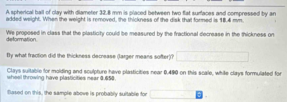 A spherical ball of clay with diameter 32.8 mm is placed between two flat surfaces and compressed by an 
added weight. When the weight is removed, the thickness of the disk that formed is 18.4 mm. 
We proposed in class that the plasticity could be measured by the fractional decrease in the thickness on 
deformation. 
By what fraction did the thickness decrease (larger means softer)? □ 
Clays suitable for molding and sculpture have plasticities near 0.490 on this scale, while clays formulated for 
wheel throwing have plasticities near 0.650. 
Based on this, the sample above is probably suitable for □