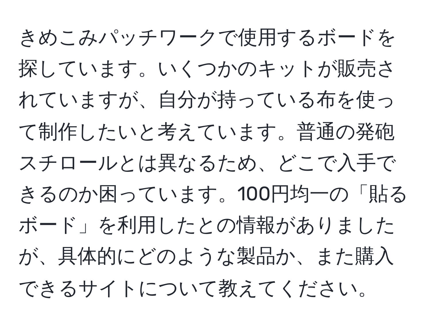 きめこみパッチワークで使用するボードを探しています。いくつかのキットが販売されていますが、自分が持っている布を使って制作したいと考えています。普通の発砲スチロールとは異なるため、どこで入手できるのか困っています。100円均一の「貼るボード」を利用したとの情報がありましたが、具体的にどのような製品か、また購入できるサイトについて教えてください。