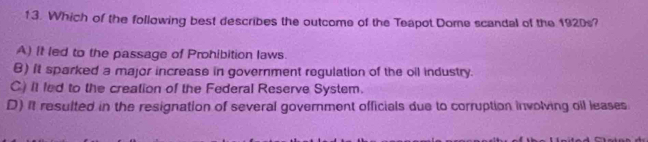 Which of the following best describes the outcome of the Teapot Dome scandal of the 1920s?
A) It led to the passage of Prohibition laws.
B) It sparked a major increase in government regulation of the oil industry.
C) it led to the creation of the Federal Reserve System.
D) It resulted in the resignation of several government officials due to corruption involving oil leases