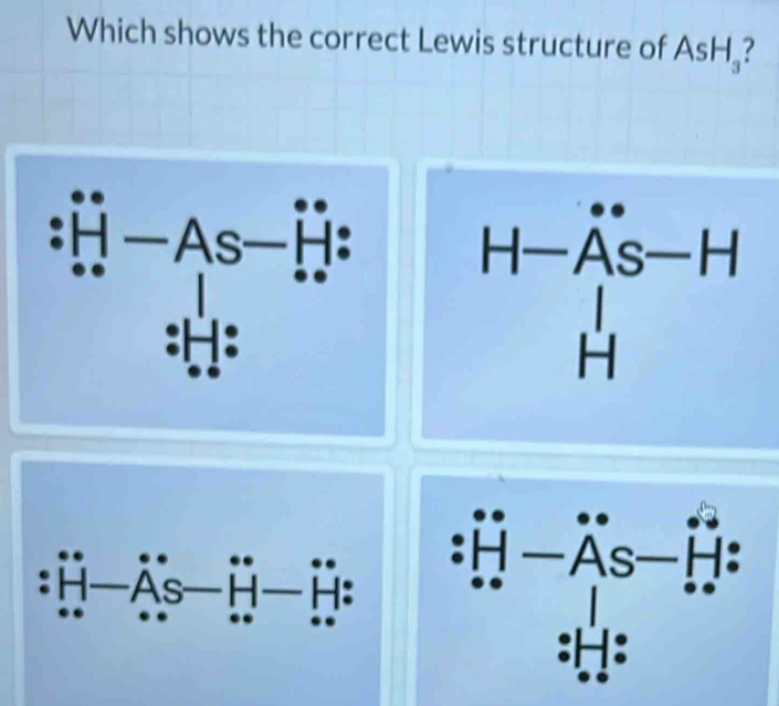 Which shows the correct Lewis structure of AsH_3 7
beginarrayr + +1=As-overset .+endarray
beginarrayr H-beginarrayr uparrow -A AS-Hendarray
:H—As H H: :prodlimits _(i=1)^n-A_iS-prodlimits _(i=1)^(i+1)i.