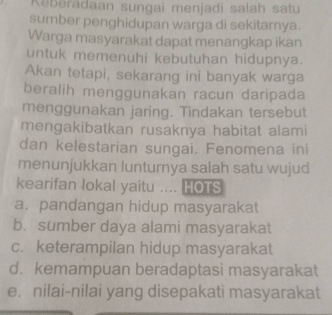 Keberadaan sungai menjadi salah satu
sumber penghidupan warga di sekitarnya.
Warga masyarakat dapat menangkap ikan
untuk memenuhi kebutuhan hidupnya.
Akan tetapi, sekarang ini banyak warga
beralih menggunakan racun daripada
menggunakan jaring. Tindakan tersebut
mengakibatkan rusaknya habitat alami
dan kelestarian sungai. Fenomena ini
menunjukkan lunturnya salah satu wujud
kearifan lokal yaitu .... HOTS
a. pandangan hidup masyarakat
b. sumber daya alami masyarakat
c. keterampilan hidup masyarakat
d. kemampuan beradaptasi masyarakat
e. nilai-nilai yang disepakati masyarakat