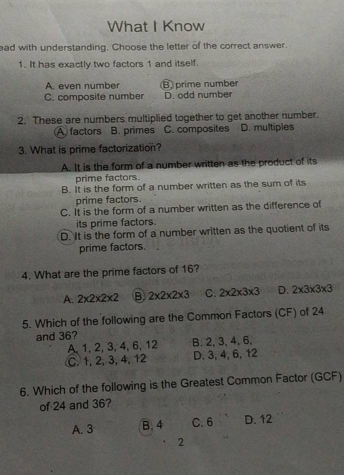 What I Know
ead with understanding. Choose the letter of the correct answer.
1. It has exactly two factors 1 and itself.
A. even number B prime number
C. composite number D. odd number
2. These are numbers multiplied together to get another number.
A factors B. primes C. composites D. multiples
3. What is prime factorization?
A. It is the form of a number written as the product of its
prime factors.
B. It is the form of a number written as the sum of its
prime factors.
C. It is the form of a number written as the difference of
its prime factors.
D. It is the form of a number written as the quotient of its
prime factors.
4. What are the prime factors of 16?
A. 2* 2* 2* 2 B. 2* 2* 2* 3 C. 2* 2* 3* 3 D. 2* 3* 3* 3
5. Which of the following are the Common Factors (CF) of 24
and 36?
A, 1, 2, 3, 4, 6, 12 B. 2, 3, 4, 6,
C. 1, 2, 3, 4, 12 D. 3, 4, 6, 12
6. Which of the following is the Greatest Common Factor (GCF)
of 24 and 36?
A. 3 B. 4 C. 6 D. 12
2