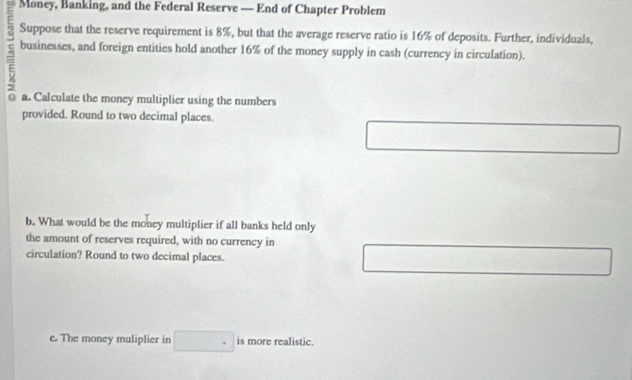 Money, Banking, and the Federal Reserve — End of Chapter Problem 
Suppose that the reserve requirement is 8%, but that the average reserve ratio is 16% of deposits. Further, individuals,
5
businesses, and foreign entities hold another 16% of the money supply in cash (currency in circulation). 
a. Calculate the money multiplier using the numbers 
provided. Round to two decimal places. 
□ □ 
b. What would be the money multiplier if all banks held only 
the amount of reserves required, with no currency in 
circulation? Round to two decimal places. 
□ 
c. The money muliplier in □ is more realistic.