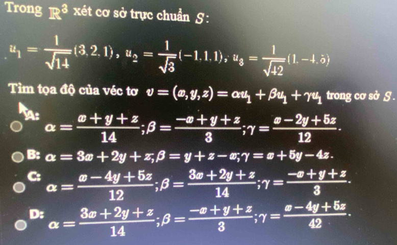 Trong R^3 xét cơ sở trực chuẩn S :
u_1= l/sqrt(14) (3,2.1), u_2= l/sqrt(3) (-1.1.1), u_3= l/sqrt(42) (1.-1.5)
Tìm tọa độ của véc tơ v=(x,y,z)=alpha u_1+beta u_1+gamma u_1 trong cơ sở S .
∠ b | alpha = (x+y+z)/14 ; beta = (-x+y+z)/3 ; gamma = (x-2y+5z)/12 .
 1/4 ,  UA/D ,
B: a=3x+2y+z, beta =y+z-x; gamma =x+5y-4z.
C: alpha = (x-4y+5z)/12 ; beta = (3x+2y+z)/14 ; gamma = (-x+y+z)/3 .
D: alpha = (3x+2y+z)/14 ; beta = (-x+y+z)/3 ; gamma = (x-4y+5z)/42 .