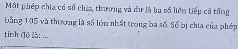 Một phép chia có số chia, thương và dư là ba số liên tiếp có tổng 
bằng 105 và thương là số lớn nhất trong ba số. Số bị chia của phép 
tính đó là: ...