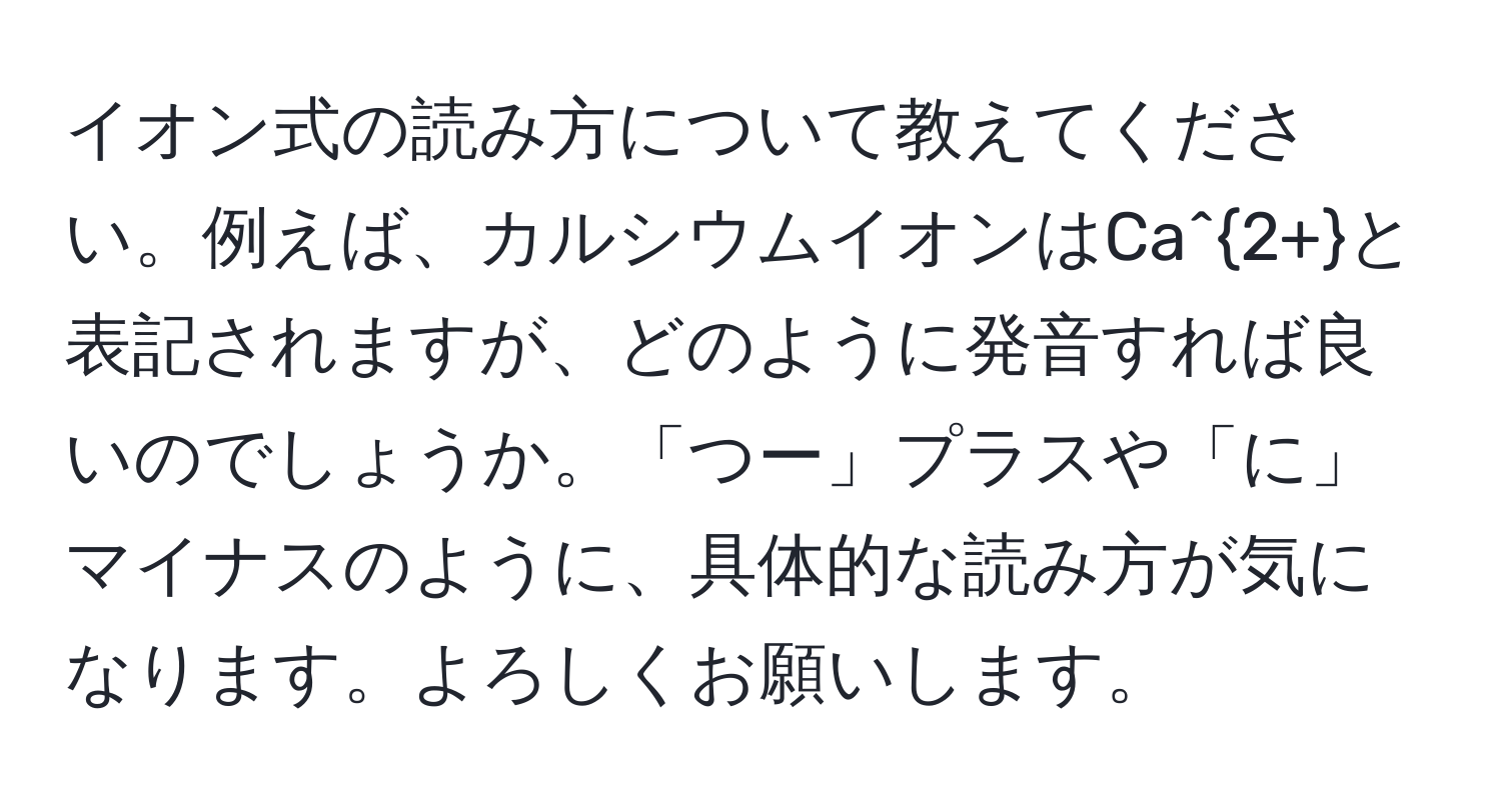 イオン式の読み方について教えてください。例えば、カルシウムイオンはCa^(2+)と表記されますが、どのように発音すれば良いのでしょうか。「つー」プラスや「に」マイナスのように、具体的な読み方が気になります。よろしくお願いします。