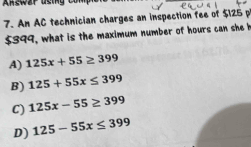 Answer using
7. An AC technician charges an inspection fee of $125 p
$399, what is the maximum number of hours can she h
A) 125x+55≥ 399
B) 125+55x≤ 399
C) 125x-55≥ 399
D) 125-55x≤ 399