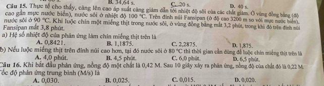 B. 34, 64 s. C, 20 s. D. 40 s.
Cầu 15. Thực tế cho thấy, cảng lên cao áp suất càng giảm dẫn tới nhiệt độ sôi của các chất giảm. Ở vùng đồng bằng (độ
cao gần mực nước biển), nước sôi ở nhiệt độ 100°C , Trên đinh núi Fansipan (ở độ cao 3200 m so với mực nước biển),
nước sôi ở 90°C T. Khi luộc chín một miếng thịt trong nước sôi, ở vùng đồng bằng mắt 3, 2 phút, trong khi đó trên định núi
Fansipan mất 3, 8 phút.
a) Hệ số nhiệt độ của phản ứng làm chín miếng thịt trên là
A. 0,8421. B. 1,1875. C. 2,2875. D. 1,875.
b) Nếu luộc miếng thịt trên đỉnh núi cao hơn, tại đó nước sôi ở 80°C thì thời gian cần dùng để luộc chín miếng thịt trên là
A. 4,0 phút. B. 4, 5 phút. C. 6, 0 phút. D. 6, 5 phút.
Câu 16. Khi bắt đầu phản ứng, nồng độ một chất là 0,42 M. Sau 10 giây xảy ra phản ứng, nồng độ của chất đó là 0,22 M.
đốc độ phản ứng trung bình (M/s) là
A. 0,030. B. 0,025. C. 0,015. D. 0,020.