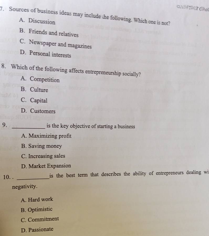 ST COAU
7. Sources of business ideas may include the following. Which one is not?
A. Discussion
B. Friends and relatives
C. Newspaper and magazines
D. Personal interests
8. Which of the following affects entrepreneurship socially?
A. Competition
B. Culture
C. Capital
D. Customers
9. _is the key objective of starting a business
A. Maximizing profit
B. Saving money
C. Increasing sales
D. Market Expansion
10. . _is the best term that describes the ability of entrepreneurs dealing wi
negativity.
A. Hard work
B. Optimistic
C. Commitment
D. Passionate
