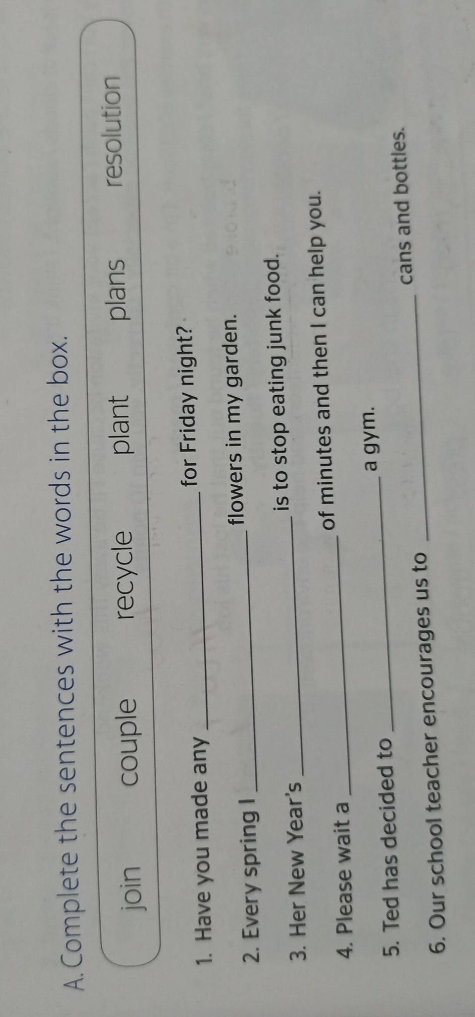 Complete the sentences with the words in the box.
join couple recycle plant plans resolution
1. Have you made any _for Friday night?
2. Every spring I _flowers in my garden.
3. Her New Year's _is to stop eating junk food.
4. Please wait a _of minutes and then I can help you.
5. Ted has decided to _a gym.
6. Our school teacher encourages us to _cans and bottles.