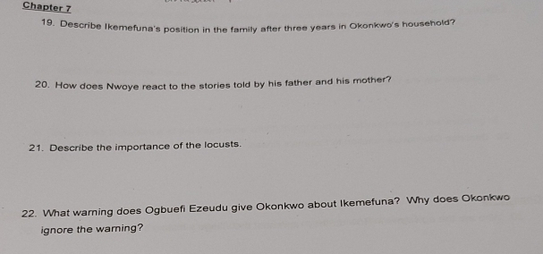 Chapter 7 
19. Describe Ikemefuna's position in the family after three years in Okonkwo's household? 
20. How does Nwoye react to the stories told by his father and his mother? 
21. Describe the importance of the locusts. 
22. What warning does Ogbuefi Ezeudu give Okonkwo about Ikemefuna? Why does Okonkwo 
ignore the waming?