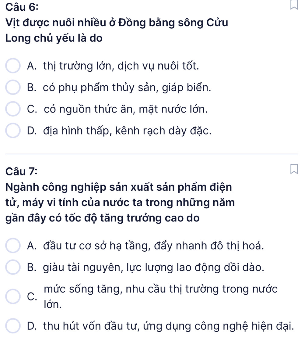 Vịt được nuôi nhiều ở Đồng bằng sông Cửu
Long chủ yếu là do
A. thị trường lớn, dịch vụ nuôi tốt.
B. có phụ phẩm thủy sản, giáp biển.
C. có nguồn thức ăn, mặt nước lớn.
D. địa hình thấp, kênh rạch dày đặc.
Câu 7:
Ngành công nghiệp sản xuất sản phẩm điện
tử, máy vi tính của nước ta trong những năm
gần đây có tốc độ tăng trưởng cao do
A. đầu tư cơ sở hạ tầng, đẩy nhanh đô thị hoá.
B. giàu tài nguyên, lực lượng lao động dồi dào.
mức sống tăng, nhu cầu thị trường trong nước
C.
lớn.
D. thu hút vốn đầu tư, ứng dụng công nghệ hiện đại.