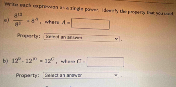 Write each expression as a single power. Identify the property that you used. 
a)  8^(12)/8^3 =8^(wedge) , where A=□
Property: [Select an answer 
b) 12^9· 12^(10)=12^C , where C=□
Property: Select an answer