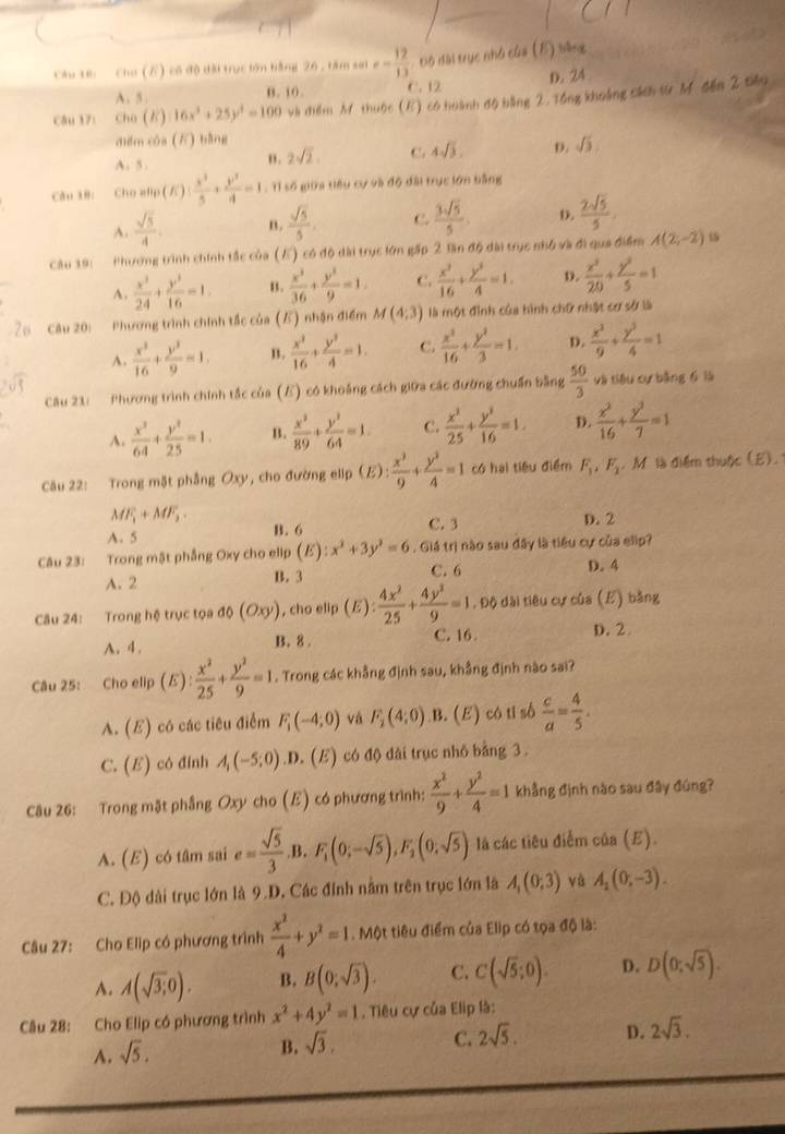 Cho (E) có độ dài trục lớn bằng 26 , tâm sai e= 12/13  Độ đài trục nhớ của (E)sleq
A.5 . B. 10 . C. 12 D. 24
Câu 17: Cho (だ) 16x^3+25y^3=100 và điểm M thuộc (E) có hoành độ bằng 2. Tổng khoảng cách từ M đến 2 tiêu
diểm của () bằng
A. 5.
" . 2sqrt(2). C. 4sqrt(3) D. sqrt(3)
Câu 18: Cho efp (K): x^2/5 + y^2/4 =1 : Tỉ số giữa tiêu cự và độ đài trục lớn bằng
A.  sqrt(5)/4 . B .  sqrt(5)/5 . C.  3sqrt(5)/5 . o.  2sqrt(5)/5 .
Câu 19: Phương trình chính tắc của (K) có độ dài trục lớn gấp 2 lần độ dài trục nhó và đi qua điểm A(2,-2)
4,  x^3/24 + y^3/16 =1. B.  x^2/36 + y^2/9 =1. C.  x^2/16 + y^2/4 =1. D.  x^2/20 + y^2/5 =1
Câu 20: Phương trình chính tắc của (5) nhận điểm M(4;3) là một đình của hình chữ nhật cơ sở là
A.  x^3/16 + y^3/9 =1. B.  x^2/16 + y^2/4 =1. C.  x^2/16 + y^2/3 =1. D.  x^2/9 + y^2/4 =1
Câu 21: Phương trình chính tắc của () có khoảng cách giữa các đường chuẩn bằng  50/3  và tiêu cự bằng 6 là
A.  x^2/64 + y^2/25 =1. B.  x^2/89 + y^2/64 =1. C.  x^2/25 + y^2/16 =1. D.  x^2/16 + y^2/7 =1
Câu 22: Trong mặt phẳng Oxy, cho đường elip (E): x^2/9 + y^2/4 =1 có hai tiêu điểm F_1,F_2. M là điểm thuộc (E).
MF_1+MF_2
A. 5 B. 6 C. 3 D. 2
Câu 23: Trong mặt phẳng Oxy cho elip (E):x^2+3y^2=6. Giá trị nào sau đây là tiêu cự của elip?
A. 2 B. 3 C. 6 D. 4
Câu 24: Trong hệ trục tọa độ (Oxy) , cho elip (E): 4x^2/25 + 4y^2/9 =1 , Độ dài tiêu cự của (E) bằng
A. 4. B. 8 . C. 16 D. 2
Câu 25:  Cho elip (E): x^2/25 + y^2/9 =1. Trong các khẳng định sau, khẳng định nào sai?
A. (E) có các tiêu điểm F_1(-4;0) và F_2(4,0) B. (E) có tỉ số  c/a = 4/5 .
C. (E) có đinh A_1(-5;0) .D. (E) có độ đài trục nhỏ bằng 3 .
Câu 26: Trong mặt phẳng Oxy cho (E) có phương trình:  x^2/9 + y^2/4 =1 khằng định nào sau đây đúng?
A. (E) có tâm sai e= sqrt(5)/3  B. F_1(0;-sqrt(5)),F_2'(0;sqrt(5)) là các tiêu điễm của (E).
C. Độ dài trục lớn là 9.D. Các đỉnh nằm trên trục lớn là A_1(0;3) và A_1(0,-3).
Câu 27: Cho Elip có phương trình  x^2/4 +y^2=1. Một tiêu điểm của Elip có tọa độ là:
A. A(sqrt(3);0). B. B(0;sqrt(3)). C. C(sqrt(5);0). D. D(0;sqrt(5)).
Câu 28: Cho Elip có phương trình x^2+4y^2=1 , Tiêu cự của Elip là:
C. 2sqrt(5). D. 2sqrt(3).
A. sqrt(5).
B. sqrt(3).