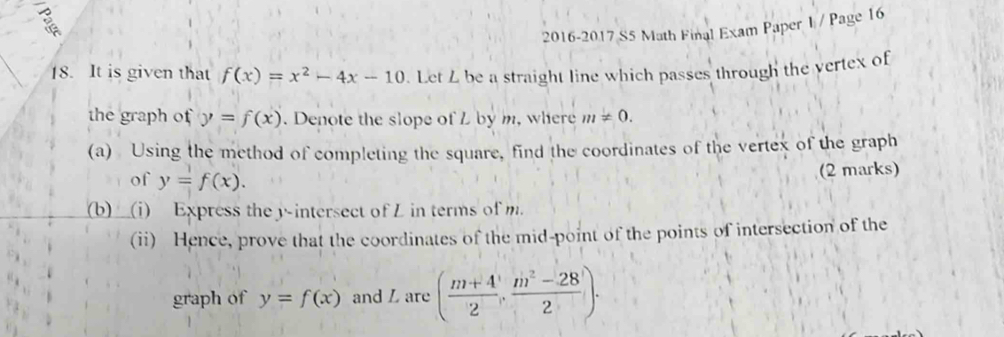 2016-2017 S5 Math Final Exam Paper I / Page 16 
18. It is given that f(x)=x^2-4x-10. Let Z be a straight line which passes through the vertex of 
the graph of y=f(x). Denote the slope of L by m, where m!= 0. 
(a) Using the method of completing the square, find the coordinates of the vertex of the graph 
of y=f(x). (2 marks) 
(b)___(i) Express the y -intersect of L in terms of m. 
(ii) Hence, prove that the coordinates of the mid-point of the points of intersection of the 
graph of y=f(x) and L are ( (m+4)/2 , (m^2-28)/2 ).