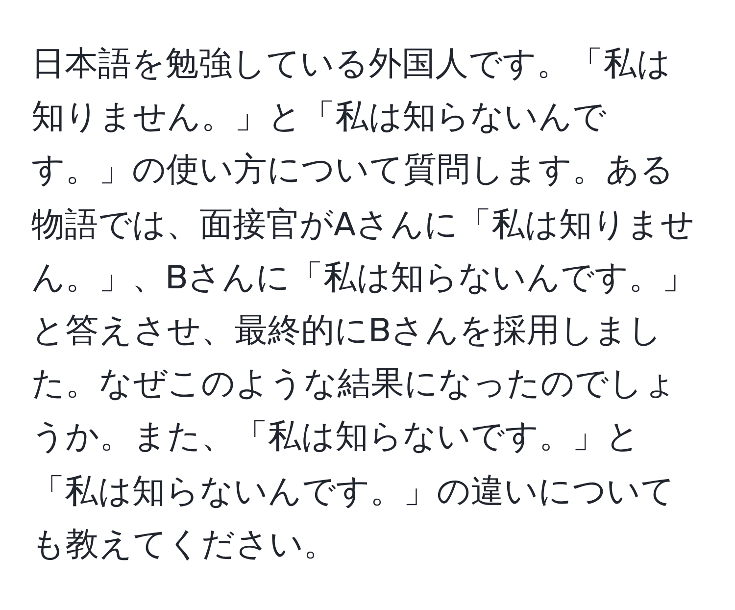 日本語を勉強している外国人です。「私は知りません。」と「私は知らないんです。」の使い方について質問します。ある物語では、面接官がAさんに「私は知りません。」、Bさんに「私は知らないんです。」と答えさせ、最終的にBさんを採用しました。なぜこのような結果になったのでしょうか。また、「私は知らないです。」と「私は知らないんです。」の違いについても教えてください。