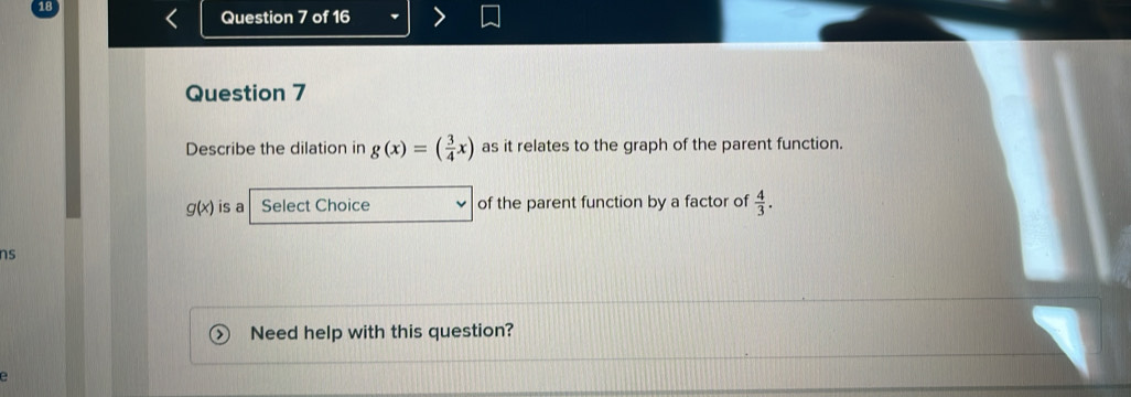 Describe the dilation in g(x)=( 3/4 x) as it relates to the graph of the parent function.
g(x) is a Select Choice of the parent function by a factor of  4/3 . 
ns 
Need help with this question? 
e