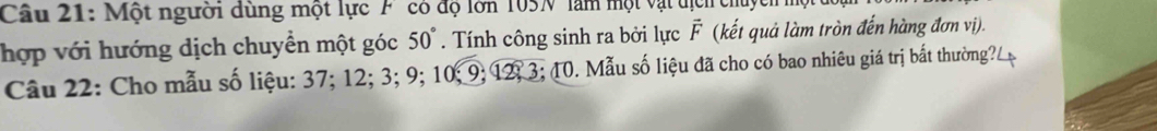 Một người dùng một lực F có độ lớn 105N làm một vật địc ch 
hợp với hướng dịch chuyển một góc 50°. Tính công sinh ra bởi lực vector F (kết quả làm tròn đến hàng đơn vị). 
Câu 22: Cho mẫu số liệu: 37; 12; 3; 9; 10; 9; 12; 3; 10. Mẫu số liệu đã cho có bao nhiêu giá trị bắt thường?.