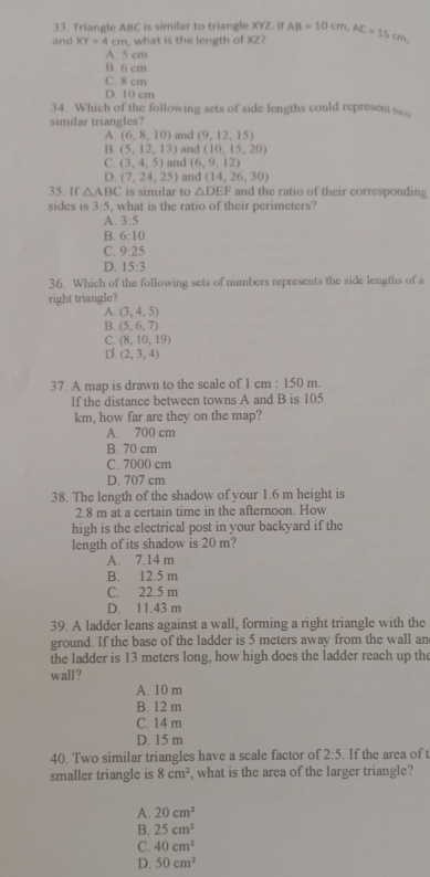 Triangle ABC is similar to triangle XYZ. If
and XY=4cm , what is the length of XZ? AB=10cm,AC=15cm,
A. 5 cm
B. 6 cm
C. 8 cm
D. 10 cm
34. Which of the following sets of side lengths could represent two
similar triangles? and (9,12,15)
A. (6,8,10)
B. (5,12,13) and (10,15,20)
C. (3,4,5) and (6,9,12)
D. (7,24,25) and (14,26,30)
35. If △ ABC is similar to △ DEF and the ratio of their corresponding
sides is 3:5 , what is the ratio of their perimeters?
A. 3:5
B. 6:10
C. 9:25
D. 15:3
36. Which of the following sets of numbers represents the side lengths of a
right triangle?
A. (3,4,5)
B. (5,6,7)
C. (8,10,19)
D. (2,3,4)
37. A map is drawn to the scale of 1 cm : 150 m.
If the distance between towns A and B is 105
km, how far are they on the map?
A. 700 cm
B. 70 cm
C. 7000 cm
D. 707 cm
38. The length of the shadow of your 1.6 m height is
2.8 m at a certain time in the afternoon. How
high is the electrical post in your backyard if the
length of its shadow is 20 m?
A. 7.14 m
B. 12.5 m
C. 22.5 m
D. 11.43 m
39. A ladder leans against a wall, forming a right triangle with the
ground. If the base of the ladder is 5 meters away from the wall an
the ladder is 13 meters long, how high does the ladder reach up the
wall?
A. 10 m
B. 12 m
C. 14 m
D. 15 m
40. Two similar triangles have a scale factor of 2:5. If the area of t
smaller triangle is 8cm^2 , what is the area of the larger triangle?
A. 20cm^2
B. 25cm^2
C. 40cm^2
D. 50cm^2