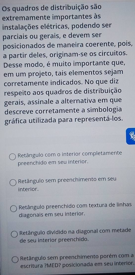 Os quadros de distribuição são
extremamente importantes às
instalações elétricas, podendo ser
parciais ou gerais, e devem ser
posicionados de maneira coerente, pois,
a partir deles, originam-se os circuitos.
Desse modo, é muito importante que,
em um projeto, tais elementos sejam
corretamente indicados. No que diz
respeito aos quadros de distribuição
gerais, assinale a alternativa em que
descreve corretamente a simbologia
gráfica utilizada para representá-los.
Retângulo com o interior completamente
preenchido em seu interior.
Retângulo sem preenchimento em seu
interior.
Retângulo preenchido com textura de linhas
diagonais em seu interior.
Retângulo dividido na diagonal com metade
de seu interior preenchido.
Retângulo sem preenchimento porém com a
escritura ?MED? posicionada em seu interior.