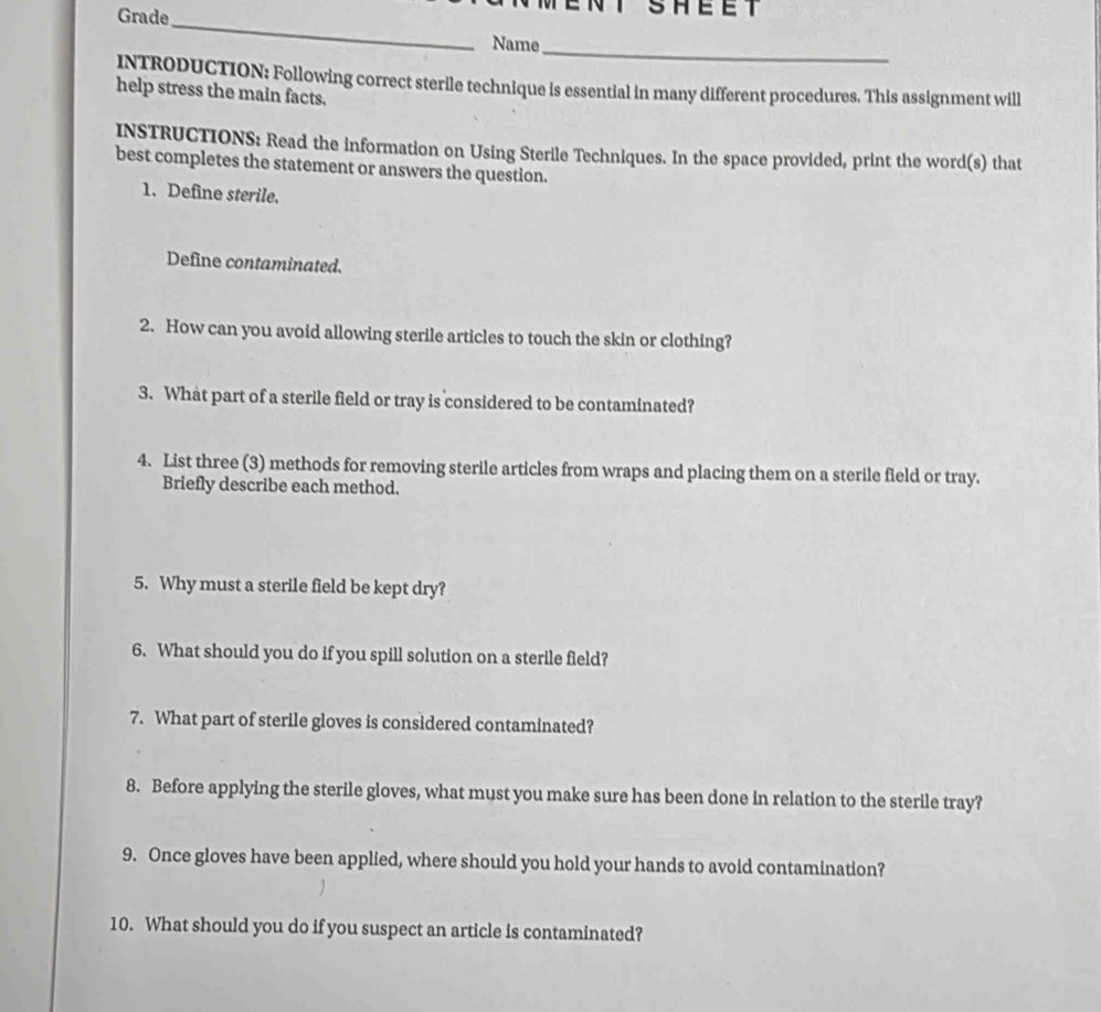 Grade 
NT SHEET 
_ 
_ 
Name 
INTRODUCTION: Following correct sterile technique is essential in many different procedures. This assignment will 
help stress the main facts. 
INSTRUCTIONS: Read the information on Using Sterile Techniques. In the space provided, print the word(s) that 
best completes the statement or answers the question. 
1. Define sterile. 
Define contaminated. 
2. How can you avoid allowing sterile articles to touch the skin or clothing? 
3. What part of a sterile field or tray is considered to be contaminated? 
4. List three (3) methods for removing sterile articles from wraps and placing them on a sterile field or tray. 
Briefly describe each method. 
5. Why must a sterile field be kept dry? 
6. What should you do if you spill solution on a sterile field? 
7. What part of sterile gloves is considered contaminated? 
8. Before applying the sterile gloves, what must you make sure has been done in relation to the sterile tray? 
9. Once gloves have been applied, where should you hold your hands to avoid contamination? 
10. What should you do if you suspect an article is contaminated?