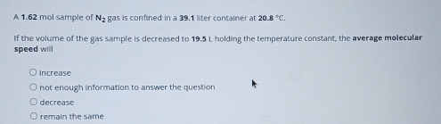 A 1.62 mol sample of N_2 gas is confined in a 39.1 liter container at 20.8°C. 
If the volume of the gas sample is decreased to 19,5 L holding the temperature constant, the average molecular
speed will
Increase
not enough information to answer the question
decrease
remain the same