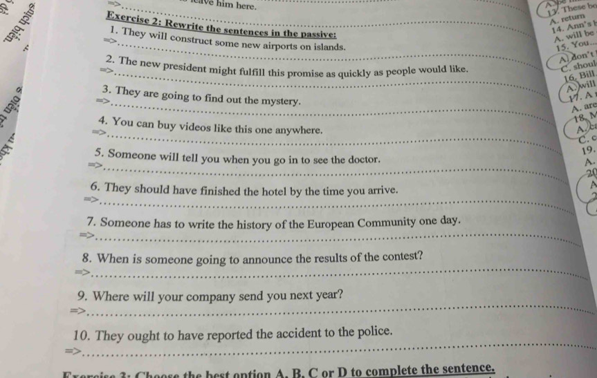ave him here. 
Ay 
13. These be 
A. return 
Exercise 2: Rewrite the sentences in the passive: 
14. Ann's 1 
A. will be 
1. They will construct some new airports on islands. 
A 
_15. You.. 
A. don’t 
2. The new president might fulfill this promise as quickly as people would like 
C. shoul 
_16. Bill 
A. will 
_ 
3. They are going to find out the mystery. 
V. A 
A. are
18 M
_ 
4. You can buy videos like this one anywhere. 

C. c 
19. 
_ 
5. Someone will tell you when you go in to see the doctor. 
A.
20
_ 
6. They should have finished the hotel by the time you arrive. 
_ 
7. Someone has to write the history of the European Community one day. 
_ 
8. When is someone going to announce the results of the contest? 
_ 
9. Where will your company send you next year? 
_ 
10. They ought to have reported the accident to the police. 
Exercise 3: Choose the best option A. B. C or D to complete the sentence.