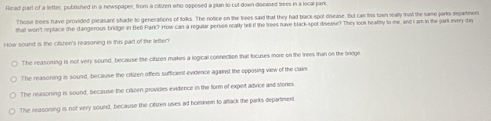 Read part of a letter, published in a newspaper, from a citizen who opposed a plan to cut down diseased frees in a local park
Those trees have provided pleasant shade to generations of tolks. The notice on the trees said that they had black spot cnease. But can this town really tust the same parks departinent
that won't replace the dangerous bridge in Bell Park? How can a regullar periss realty tell if the trees have black-spot disease? They look healthy to me, and I am in the park every diy
How sound is the citkhen's reasoning in this part of the letter?
The reasoning is not very sound, because the citizen makes a logical connection that tocuses more on the trees than on the sridge
The reasoning is sound, because the citizen offers sufficient evidence against the opposing view of the clain.
The reasoning is sound, because the citzen provides evidence in the form of expet advice and stories
The reasoning is not very sound, because the citizen uses ad homnen to attack the parks department