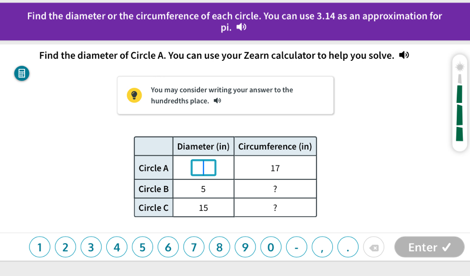 Find the diameter or the circumference of each circle. You can use 3.14 as an approximation for 
pi.● 
Find the diameter of Circle A. You can use your Zearn calculator to help you solve. • 
You may consider writing your answer to the 
hundredths place. •
1 2 3 4 5 6 7 8 9 0 * Enter