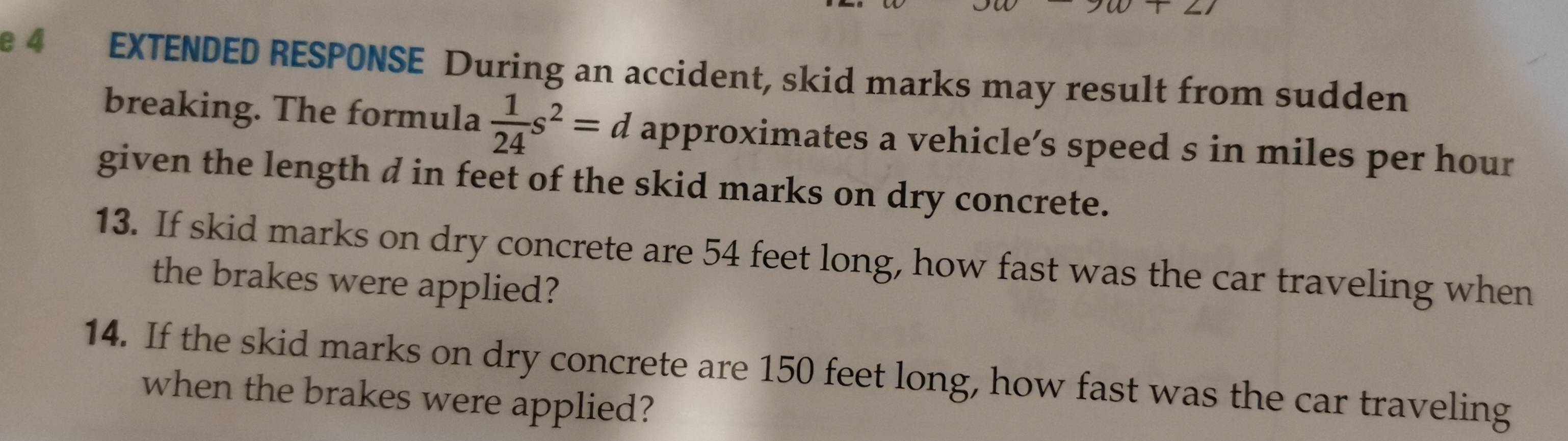 EXTENDED RESPONSE During an accident, skid marks may result from sudden 
breaking. The formula  1/24 s^2=d approximates a vehicle’s speed s in miles per hour
given the length d in feet of the skid marks on dry concrete. 
13. If skid marks on dry concrete are 54 feet long, how fast was the car traveling when 
the brakes were applied? 
14. If the skid marks on dry concrete are 150 feet long, how fast was the car traveling 
when the brakes were applied?