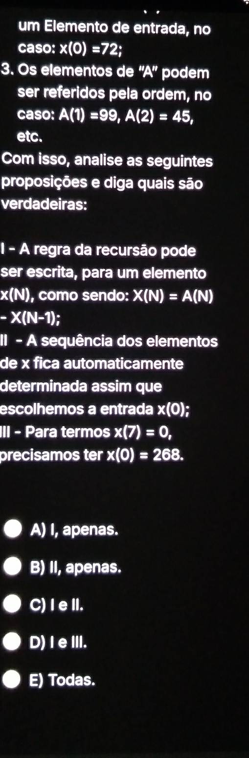 um Elemento de entrada, no
caso: x(0)=72; 
3. Os elementos de ''A'' podem
ser referidos pela ordem, no
caso: A(1)=99, A(2)=45, 
etc.
Com isso, analise as seguintes
proposições e diga quais são
verdadeiras:
1 - A regra da recursão pode
ser escrita, para um elemento
x(N) , como sendo: X(N)=A(N)
-X(N-1); 
II - A sequência dos elementos
de x fica automaticamente
determinada assim que
escolhemos a entrada x(0); 
III - Para termos x(7)=0, 
precisamos ter x(0)=268.
A) I, apenas.
B) II, apenas.
C) I eII.
D)IeIII.
E) Todas.