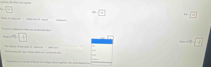 prove all sides are equal:
Q=10 QR = 10 RS=10
Pairs of adjacent sides are of equal measure. 
To prove adjacent sides are perpendicular: 
slope of overline PQ=|- 3/4  4 slope of overline RS=- 3/4 
The slopes of any pair of adjacent √ sides are 
That being the case, those sides are perpendicular 
Therefore, as a result of these two things taken together, the quadrilateral is a