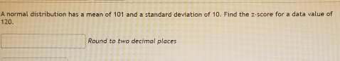 A normal distribution has a mean of 101 and a standard deviation of 10. Find the z-score for a data value of
120. 
□ Round to two decimal places