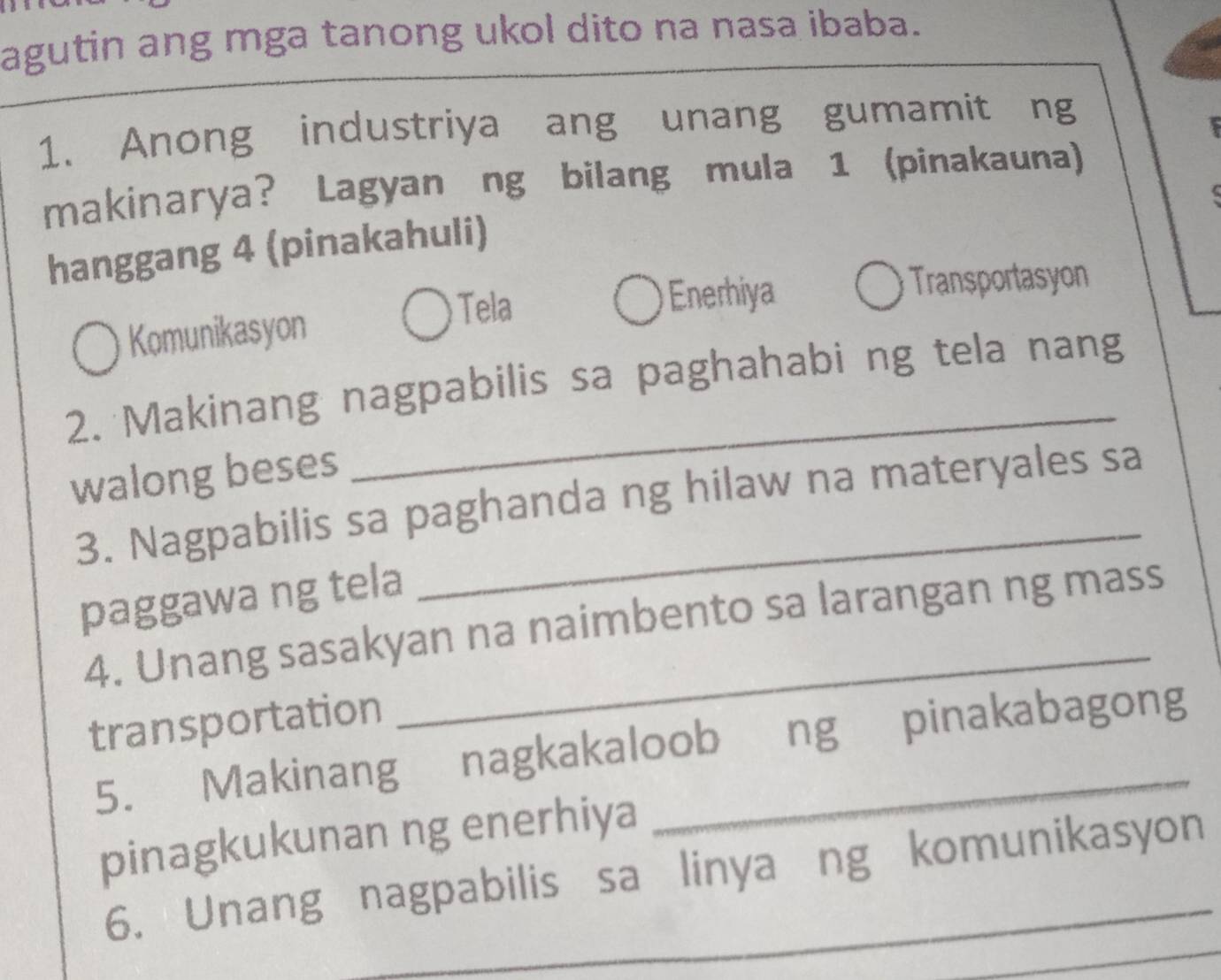 agutin ang mga tanong ukol dito na nasa ibaba.
1. Anong industriya ang unang gumamit ng
makinarya? Lagyan ng bilang mula 1 (pinakauna)
hanggang 4 (pinakahuli)
Tela Enerhiya Transportasyon
Komunikasyon
2. Makinang nagpabilis sa paghahabi ng tela nang
walong beses
3. Nagpabilis sa paghanda ng hilaw na materyales sa
paggawa ng tela
4. Unang sasakyan na naimbento sa larangan ng mass
transportation
5. Makinang nagkakaloob ng pinakabagong
pinagkukunan ng enerhiya
6. Unang nagpabilis sa linya ng komunikasyon