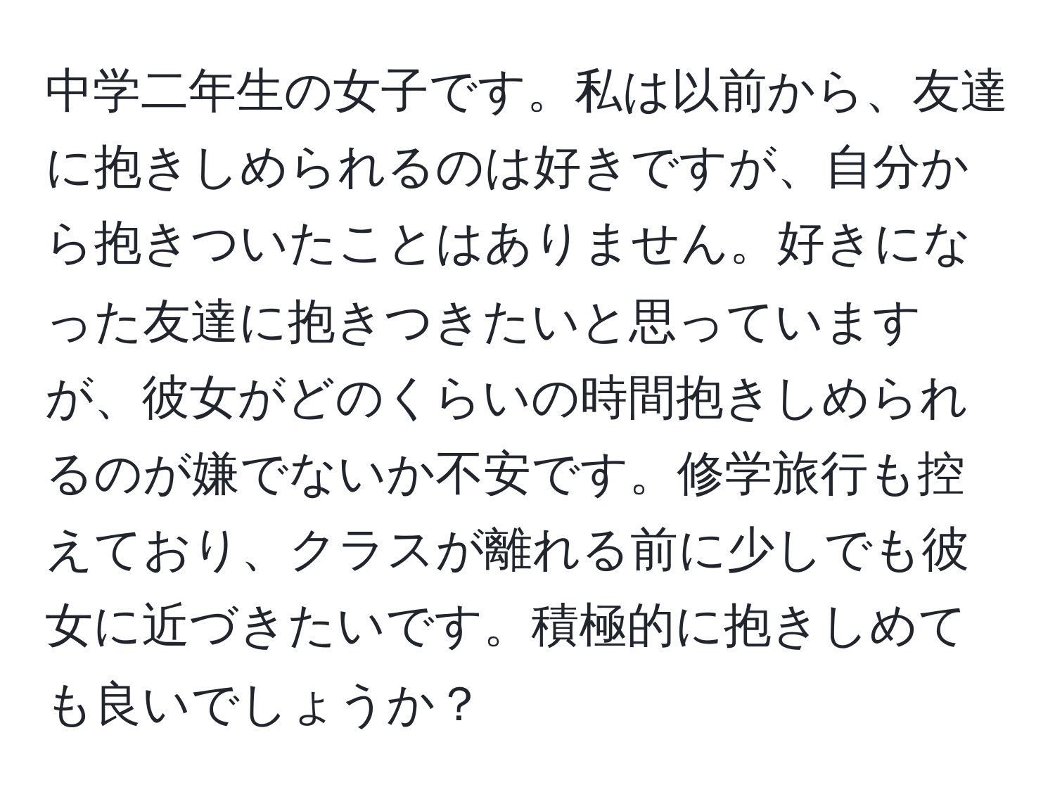 中学二年生の女子です。私は以前から、友達に抱きしめられるのは好きですが、自分から抱きついたことはありません。好きになった友達に抱きつきたいと思っていますが、彼女がどのくらいの時間抱きしめられるのが嫌でないか不安です。修学旅行も控えており、クラスが離れる前に少しでも彼女に近づきたいです。積極的に抱きしめても良いでしょうか？