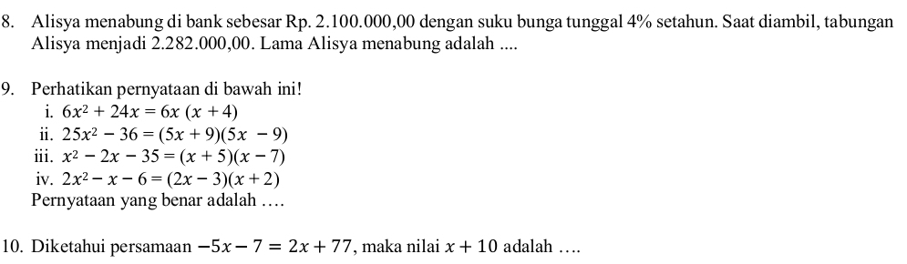 Alisya menabung di bank sebesar Rp. 2.100.000,00 dengan suku bunga tunggal 4% setahun. Saat diambil, tabungan 
Alisya menjadi 2.282.000,00. Lama Alisya menabung adalah .... 
9. Perhatikan pernyataan di bawah ini! 
i. 6x^2+24x=6x(x+4)
ii. 25x^2-36=(5x+9)(5x-9)
iii. x^2-2x-35=(x+5)(x-7)
iv. 2x^2-x-6=(2x-3)(x+2)
Pernyataan yang benar adalah … 
10. Diketahui persamaan -5x-7=2x+77 , maka nilai x+10 adalah …