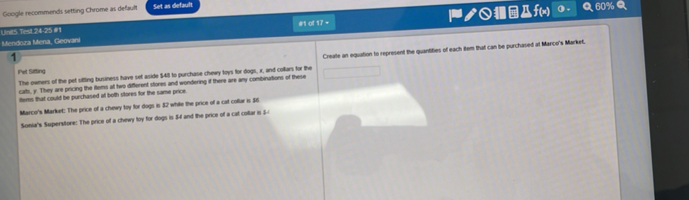 Google recommends setting Chrome as default Set as default 
Unit5 Test 24-25 #1 #1 of 17 - ノ○■@f(x) 
Q 60%Q 
Mendoza Mena, Geovani 
1 
Create an equation to represent the quantities of each item that can be purchased at Marco's Market. 
Pet Sifting 
The owners of the pet sitting business have set aside $48 to purchase chewy toys for dogs, x, and collars for the 
cats, y. They are pricing the items at two different stores and wondering if there are any combinations of these 
items that could be purchased at both stores for the same price. 
Marco's Market: The price of a chewy toy for dogs is $2 while the price of a cat collar is $6. 
Sonia's Superstore: The price of a chewy toy for dogs is $4 and the price of a cat collar is $