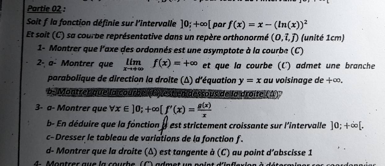 Partie 02 : 
Soit f la fonction définie sur l'intervalle ]0;+∈fty | [ par f(x)=x-(ln (x))^2
Et soit (C) sa courbe représentative dans un repère orthonormé (0,hat l,hat j) (unité 1cm) 
1- Montrer que l'axe des ordonnés est une asymptote à la courbe (C) 
2- α- Montrer que limlimits _xto +∈fty f(x)=+∈fty et que la courbe (C) admet une branche 
parabolique de direction la droite (Δ) d'équation y=x au voisinage de +∞. 
b- Montrer que la courbe (C) est en dessous de la droite (Δ) 
3- a- Montrer que forall x∈ ]0; +∈fty [f'(x)= g(x)/x 
b- En déduire que la fonction a est strictement croissante sur l'intervalle ]0;+∈fty [. 
c- Dresser le tableau de variations de la fonction f. 
d- Montrer que la droite (Δ) est tangente à (C) au point d’abscisse 1 
4- Montrer aue la courbe ( C ) admet w