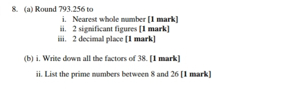 Round 793.256 to 
i. Nearest whole number [1 mark] 
ii. 2 significant figures [1 mark] 
iii. 2 decimal place [1 mark] 
(b) i. Write down all the factors of 38. [1 mark] 
ii. List the prime numbers between 8 and 26 [1 mark]