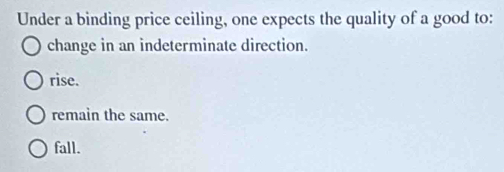 Under a binding price ceiling, one expects the quality of a good to:
change in an indeterminate direction.
rise.
remain the same.
fall.