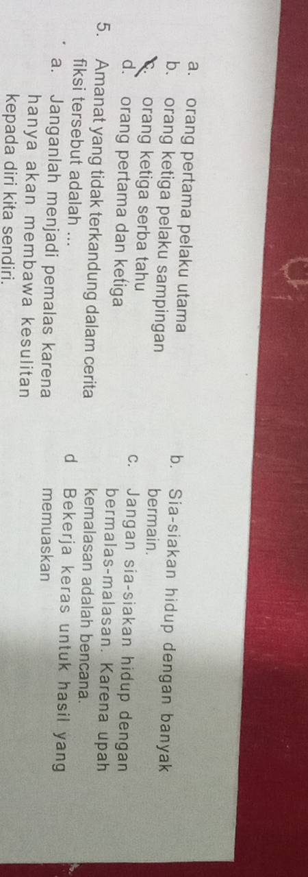 a. orang pertama pelaku utama b. Sia-siakan hidup dengan banyak
b. orang ketiga pelaku sampingan bermain.
orang ketiga serba tahu c. Jangan sia-siakan hidup dengan
d. orang pertama dan ketiga bermalas-malasan. Karena upah
5. Amanat yang tidak terkandung dalam cerita kemalasan adalah bencana.
fiksi tersebut adalah ... d Bekerja keras untuk hasil yang
a. Janganlah menjadi pemalas karena memuaskan
hanya akan membawa kesulitan
kepada diri kita sendiri.