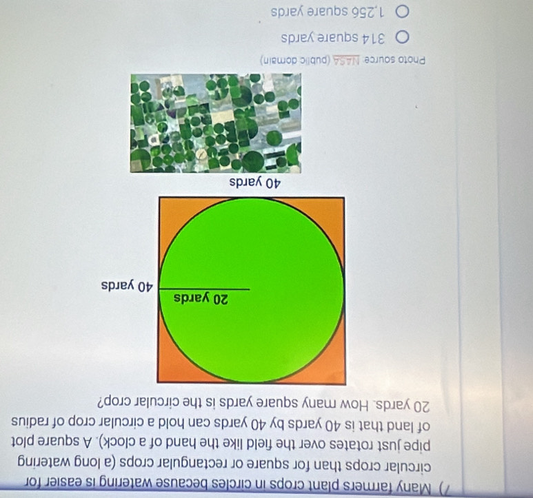 ) Many farmers plant crops in circles because watering is easier for
circular crops than for square or rectangular crops (a long watering
pipe just rotates over the field like the hand of a clock). A square plot
of land that is 40 yards by 40 yards can hold a circular crop of radius
20 yards. How many square yards is the circular crop?
40 yards
Photo source: NASA (public domain)
314 square yards
1,256 square yards