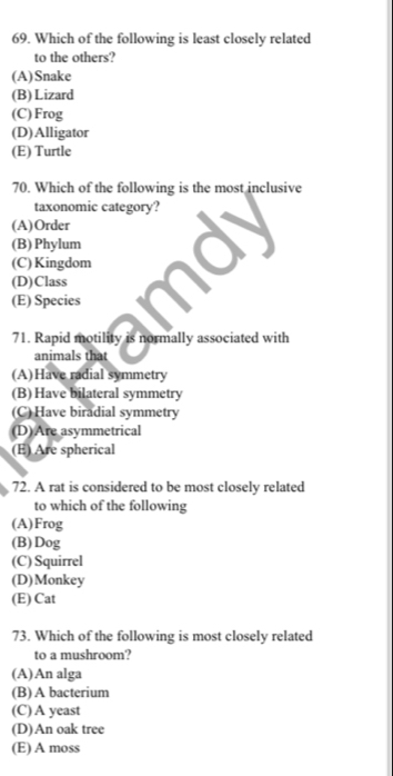 Which of the following is least closely related
to the others?
(A)Snake
(B)Lizard
(C)Frog
(D)Alligator
(E) Turtle
70. Which of the following is the most inclusive
taxonomic category?
(A)Order
(B)Phylum
(C)Kingdom
(D)Class
(E) Species
71. Rapid motility is normally associated with
animals that
(A)Have radial symmetry
(B) Have bilateral symmetry
(C) Have biradial symmetry
(D)Are asymmetrical
(E) Are spherical
72. A rat is considered to be most closely related
to which of the following
(A)Frog
(B)Dog
(C) Squirrel
(D)Monkey
(E) Cat
73. Which of the following is most closely related
to a mushroom?
(A)An alga
(B) A bacterium
(C) A yeast
(D)An oak tree
(E) A moss