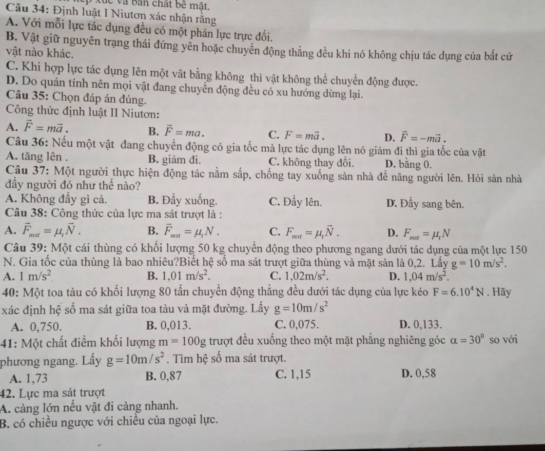 ep Xuc và bản chất bê mặt.
Câu 34: Định luật I Niutơn xác nhận rằng
A. Với mỗi lực tác dụng đều có một phản lực trực đối.
B. Vật giữ nguyên trạng thái đứng yên hoặc chuyên động thẳng đều khi nó không chịu tác dụng của bất cứ
vật nào khác.
C. Khi hợp lực tác dụng lên một vật bằng không thì vật không thể chuyển động được.
D. Do quán tính nên mọi vật đang chuyền động đều có xu hướng dừng lại.
Câu 35: Chọn đáp án đúng.
Công thức định luật II Niutơn:
A. vector F=mvector a.
B. vector F=ma.
C. F=mvector a.
D. vector F=-mvector a.
Câu 36: Nếu một vật đang chuyển động có gia tốc mà lực tác dụng lên nó giảm đi thì gia tốc của vật
A. tăng lên . B. giảm đi. C. không thay đổi. D. bằng 0.
Câu 37: Một người thực hiện động tác nằm sắp, chống tay xuống sàn nhà đề nâng người lên. Hỏi sản nhà
đầy người đó như thế nào?
A. Không đầy gì cả. B. Đẩy xuống. C. Đẩy lên. D. Đầy sang bên.
Câu 38: Công thức của lực ma sát trượt là :
A. vector F_mst=mu _tvector N. B. vector F_mst=mu _tN. C. F_mst=mu _tvector N. D. F_mst=mu _tN
Câu 39: Một cái thùng có khối lượng 50 kg chuyển động theo phương ngang dưới tác dụng của một lực 150
N. Gia tốc của thùng là bao nhiêu?Biết hệ số ma sát trượt giữa thùng và mặt sàn là 0,2. Lấy g=10m/s^2.
A. 1m/s^2. B. 1,01m/s^2. C. 1,02m/s^2. D. 1,04m/s^2.
40: Một toa tàu có khối lượng 80 tấn chuyển động thẳng đều dưới tác dụng của lực kéo F=6.10^4N. Hãy
xác định hệ số ma sát giữa toa tàu và mặt đường. Lấy g=10m/s^2
A. 0,750. B. 0,013. C. 0,075. D. 0,133.
41: Một chất điểm khối lượng m=100g trượt đều xuống theo một mặt phẳng nghiêng góc alpha =30° so với
phương ngang. Lấy g=10m/s^2. Tìm hệ số ma sát trượt.
A. 1,73 B. 0,87 C. 1,15 D. 0,58
42. Lực ma sát trượt
A. càng lớn nếu vật đi càng nhanh.
B. có chiều ngược với chiều của ngoại lực.