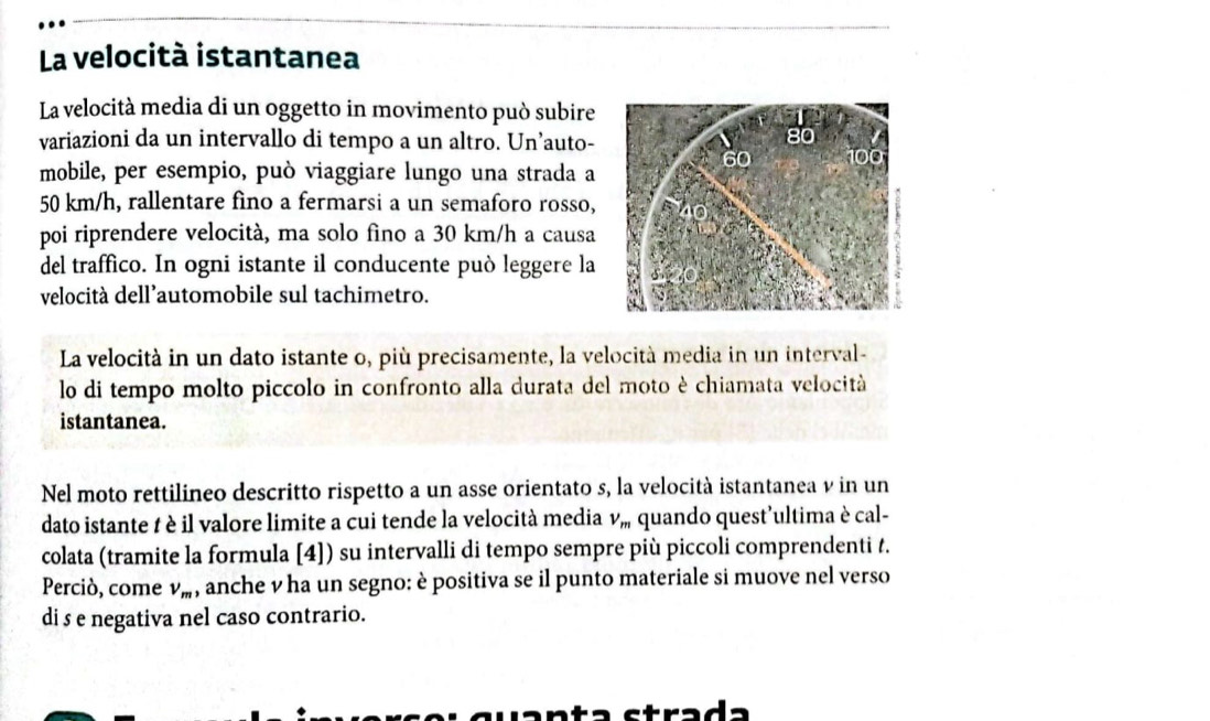 La velocità istantanea 
La velocità media di un oggetto in movimento può subire 
variazioni da un intervallo di tempo a un altro. Un’auto- 
mobile, per esempio, può viaggiare lungo una strada a
50 km/h, rallentare fìno a fermarsi a un semaforo rosso, 
poi riprendere velocità, ma solo fìno a 30 km/h a causa 
del traffico. In ogni istante il conducente può leggere la 
velocità dell’automobile sul tachimetro. 
La velocità in un dato istante o, più precisamente, la velocità media in un interval- 
lo di tempo molto piccolo in confronto alla durata del moto è chiamata velocità 
istantanea. 
Nel moto rettilineo descritto rispetto a un asse orientato s, la velocità istantanea v in un 
dato istante t è il valore limite a cui tende la velocità media V_m quando quest'ultima è cal- 
colata (tramite la formula [4]) su intervalli di tempo sempre più piccoli comprendenti t. 
Perciò, come v_m , anche v ha un segno: è positiva se il punto materiale si muove nel verso 
di s e negativa nel caso contrario. 
strada